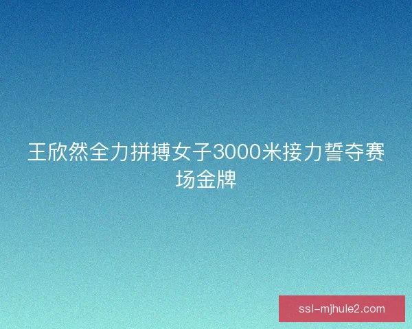王欣然全力拼搏女子3000米接力誓夺赛场金牌