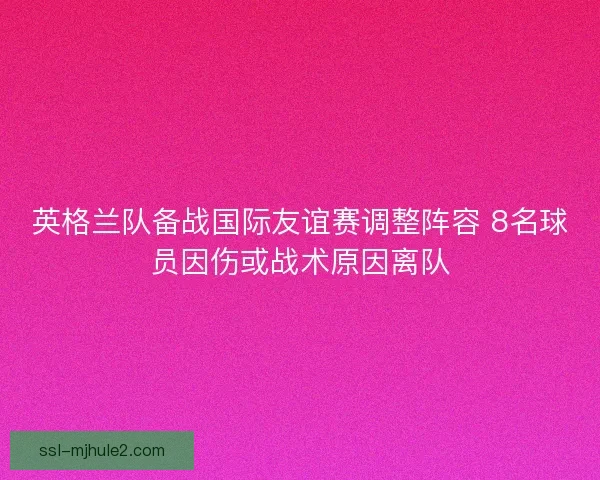 英格兰队备战国际友谊赛调整阵容 8名球员因伤或战术原因离队 英格兰队备战国际友谊赛调整阵容 8名球员因伤或战术原因离队