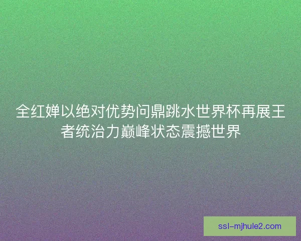 全红婵以绝对优势问鼎跳水世界杯再展王者统治力巅峰状态震撼世界 全红婵以绝对优势问鼎跳水世界杯再展王者统治力巅峰状态震撼世界