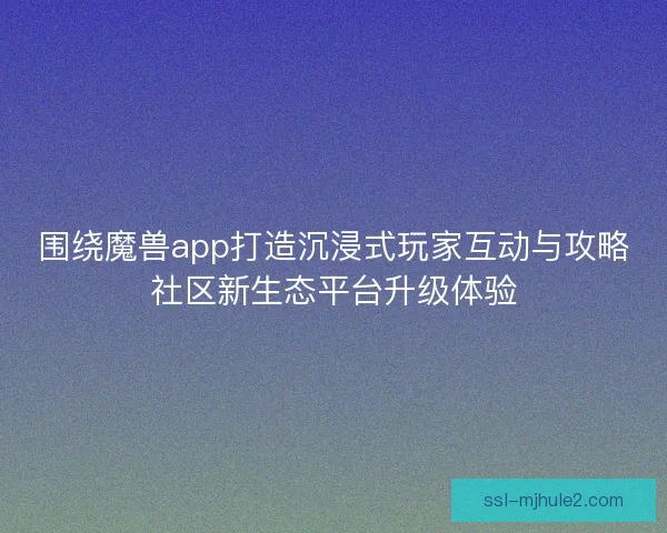 围绕魔兽app打造沉浸式玩家互动与攻略社区新生态平台升级体验