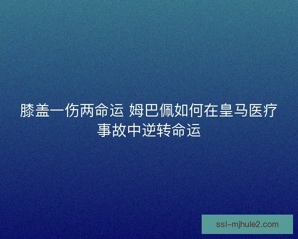 膝盖一伤两命运 姆巴佩如何在皇马医疗事故中逆转命运 膝盖一伤两命运 姆巴佩如何在皇马医疗事故中逆转命运