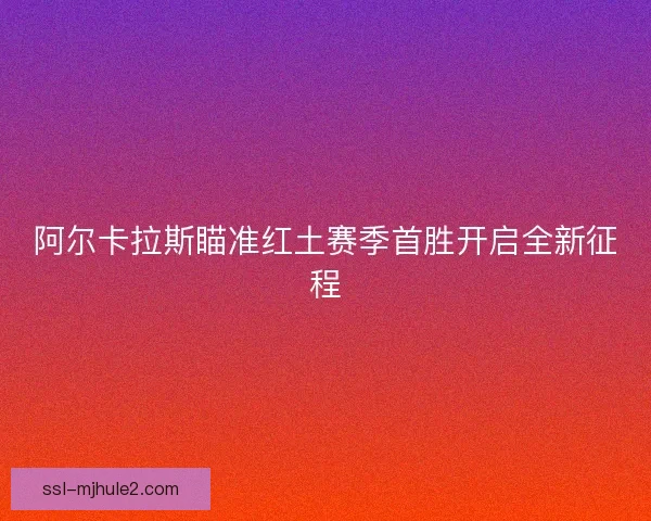 阿尔卡拉斯瞄准红土赛季首胜开启全新征程 阿尔卡拉斯瞄准红土赛季首胜开启全新征程