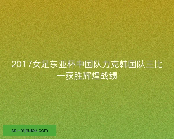 2017女足东亚杯中国队力克韩国队三比一获胜辉煌战绩 2017女足东亚杯中国队力克韩国队三比一获胜辉煌战绩
