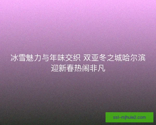 冰雪魅力与年味交织 双亚冬之城哈尔滨迎新春热闹非凡