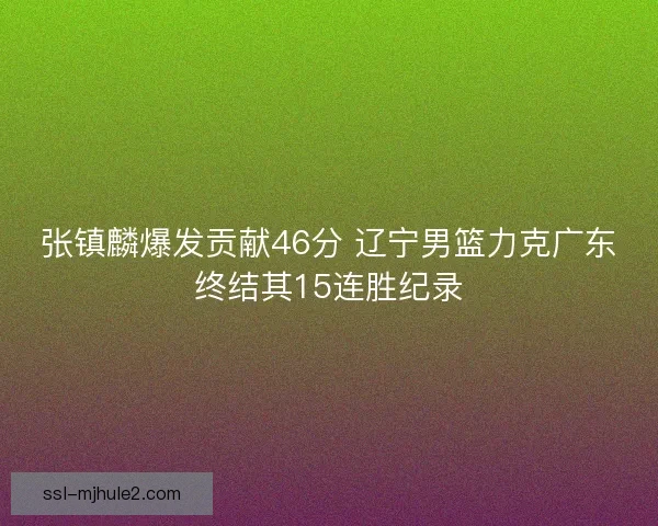张镇麟爆发贡献46分 辽宁男篮力克广东终结其15连胜纪录 张镇麟爆发贡献46分 辽宁男篮力克广东终结其15连胜纪录