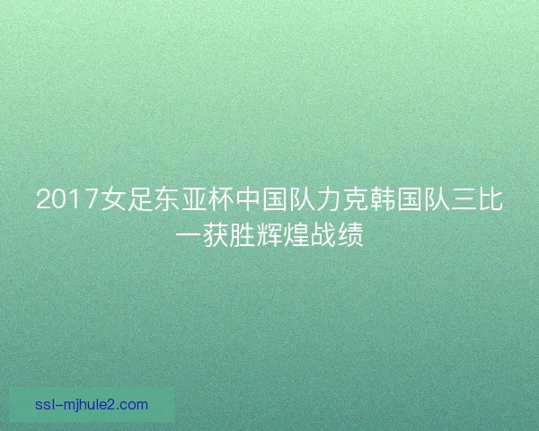 2017女足东亚杯中国队力克韩国队三比一获胜辉煌战绩 2017女足东亚杯中国队力克韩国队三比一获胜辉煌战绩