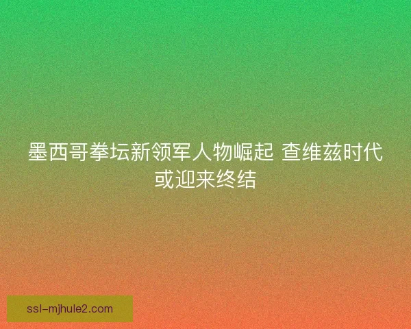 墨西哥拳坛新领军人物崛起 查维兹时代或迎来终结