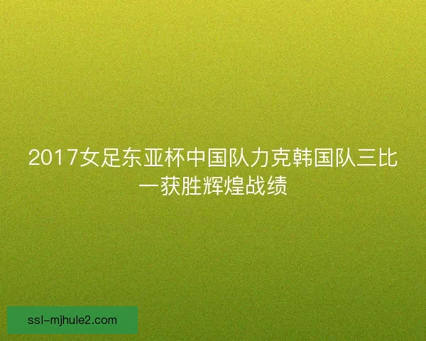 2017女足东亚杯中国队力克韩国队三比一获胜辉煌战绩
