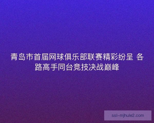 青岛市首届网球俱乐部联赛精彩纷呈 各路高手同台竞技决战巅峰